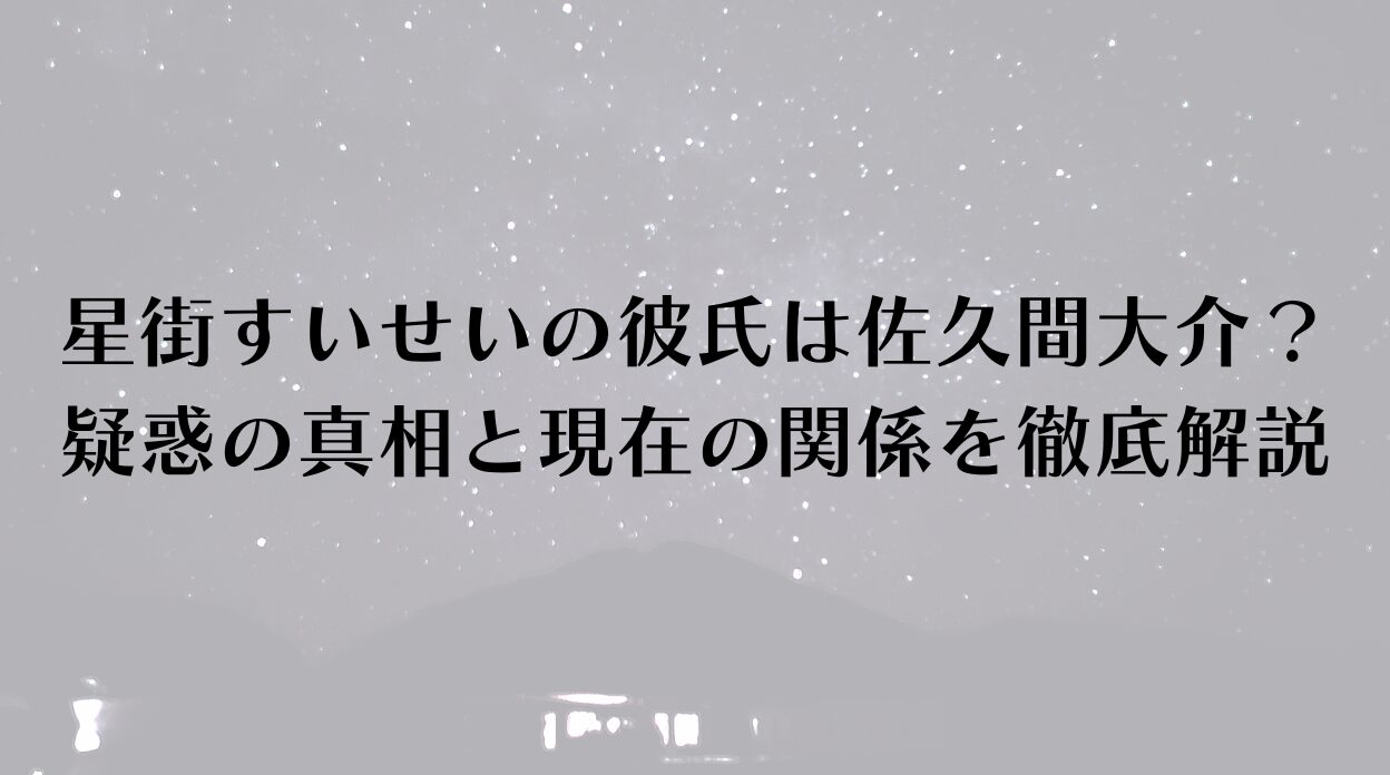 星街すいせいの彼氏は佐久間大介？疑惑の真相と現在の関係を徹底解説