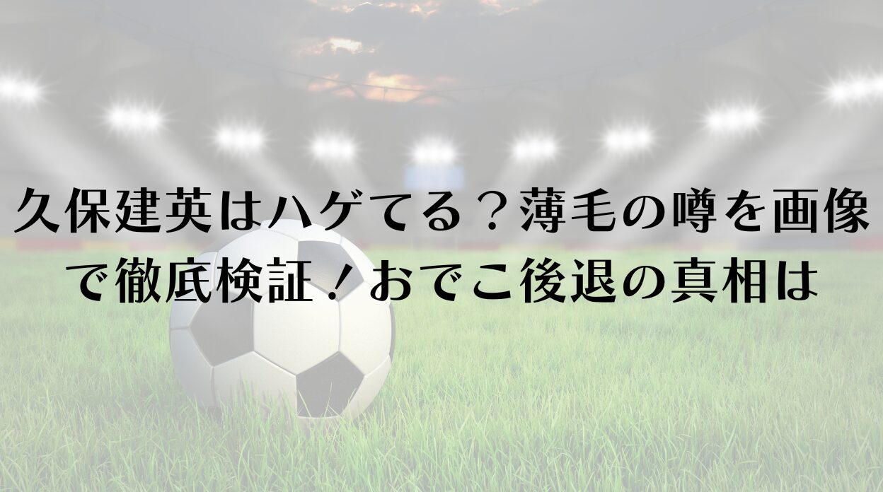 久保建英はハゲてる？薄毛の噂を画像で徹底検証！おでこ後退の真相は
